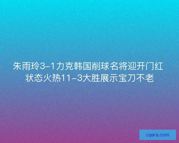 朱雨玲3-1力克韩国削球名将迎开门红 状态火热11-3大胜展示宝刀不老