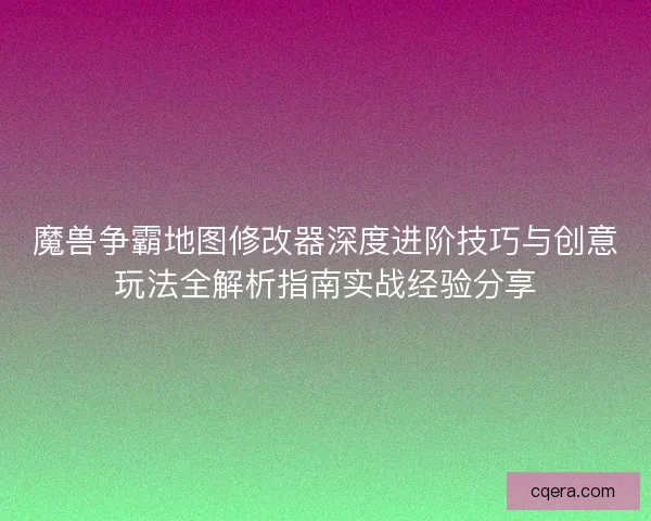 魔兽争霸地图修改器深度进阶技巧与创意玩法全解析指南实战经验分享