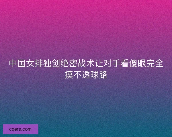 中国女排独创绝密战术让对手看傻眼完全摸不透球路