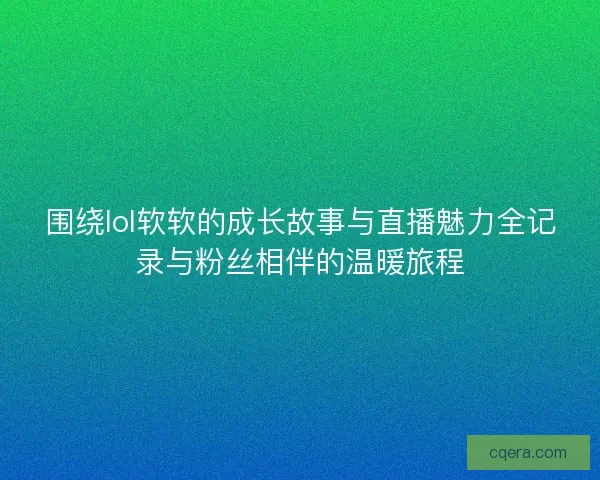 围绕lol软软的成长故事与直播魅力全记录与粉丝相伴的温暖旅程