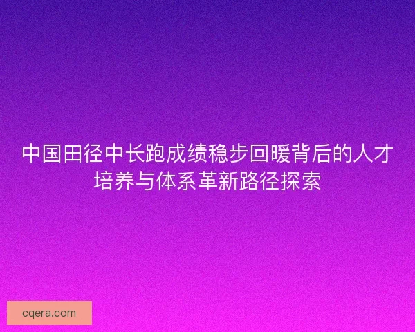 中国田径中长跑成绩稳步回暖背后的人才培养与体系革新路径探索