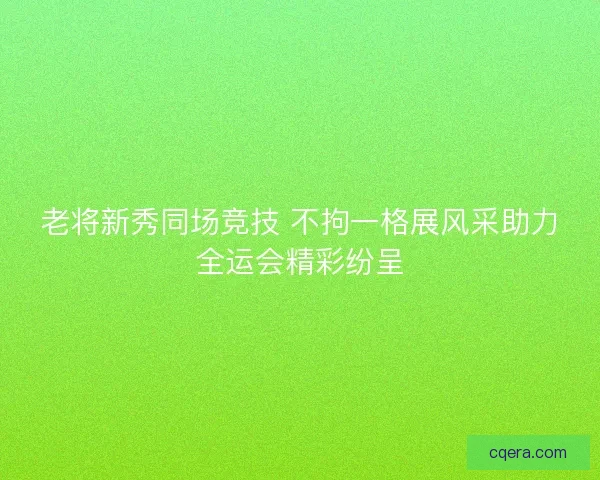 老将新秀同场竞技 不拘一格展风采助力全运会精彩纷呈