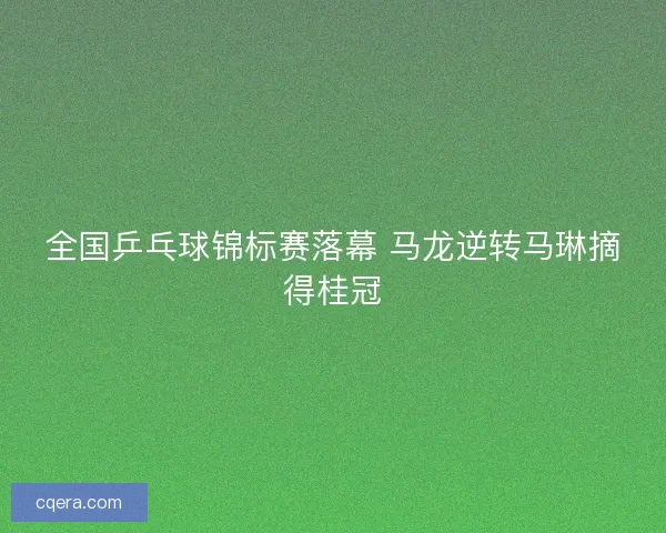 全国乒乓球锦标赛落幕 马龙逆转马琳摘得桂冠