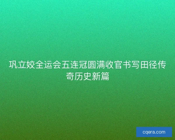巩立姣全运会五连冠圆满收官书写田径传奇历史新篇