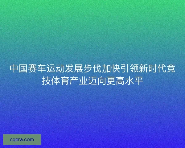 中国赛车运动发展步伐加快引领新时代竞技体育产业迈向更高水平