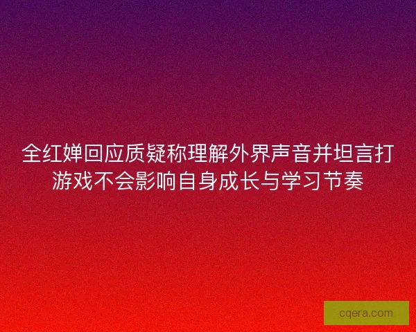全红婵回应质疑称理解外界声音并坦言打游戏不会影响自身成长与学习节奏